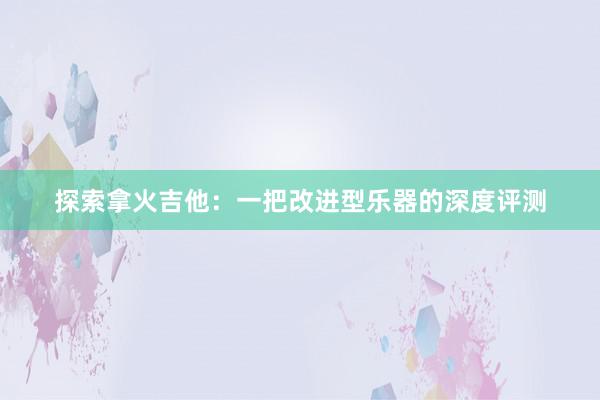 探索拿火吉他：一把改进型乐器的深度评测