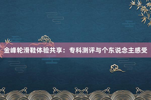 金峰轮滑鞋体验共享：专科测评与个东说念主感受